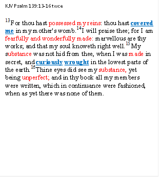 KJV Psalm 139:13-16 twce
13 For thou hast possessed my reins: thou hast covered me in my mother's womb.14 I will praise thee; for I am fearfully and wonderfully made: marvellous are thy works; and that my soul knoweth right well.15 My substance was not hid from thee, when I was made in secret, and curiously wrought in the lowest parts of the earth.16 Thine eyes did see my substance, yet being unperfect; and in thy book all my members were written, which in continuance were fashioned, when as yet there was none of them.



