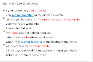NIV Psalm 139:13-16 twice
For you created my inmost being;
    you knit me together in my mothers womb.
14 I praise you because I am fearfully and wonderfully made;
    your works are wonderful,
    I know that full well.
15 My frame was not hidden from you
    when I was made in the secret place,
    when I was woven together in the depths of the earth.
16 Your eyes saw my unformed body;
    all the days ordained for me were written in your book  
    before one of them came to be.                  
